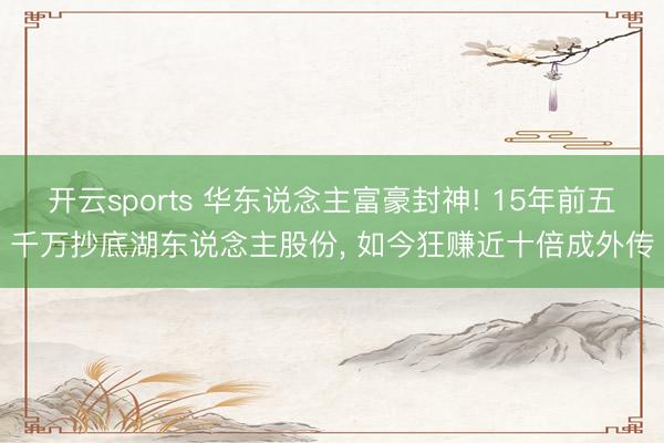 开云sports 华东说念主富豪封神! 15年前五千万抄底湖东说念主股份， 如今狂赚近十倍成外传
