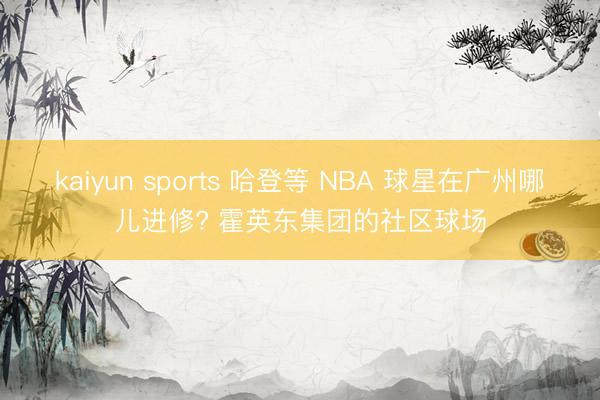 kaiyun sports 哈登等 NBA 球星在广州哪儿进修? 霍英东集团的社区球场