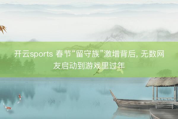 开云sports 春节“留守族”激增背后, 无数网友启动到游戏里过年