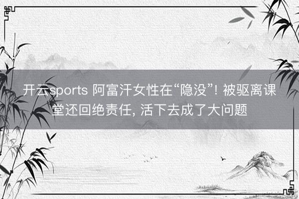 开云sports 阿富汗女性在“隐没”! 被驱离课堂还回绝责任, 活下去成了大问题