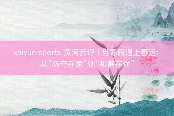 kaiyun sports 黄河云评 | 当寒假遇上春运: 从“防守在家”到“和善在途”