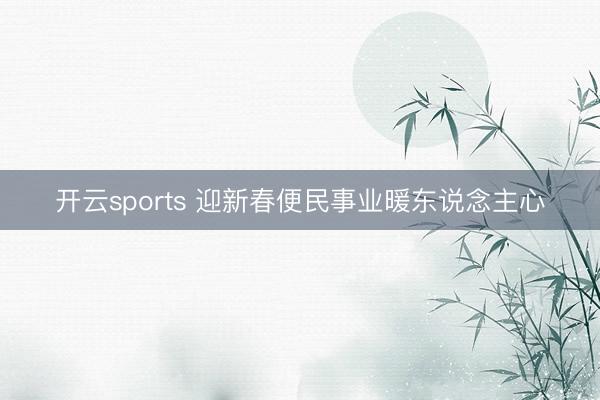 开云sports 迎新春便民事业暖东说念主心
