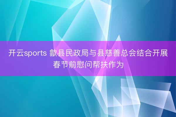 开云sports 歙县民政局与县慈善总会结合开展春节前慰问帮扶作为