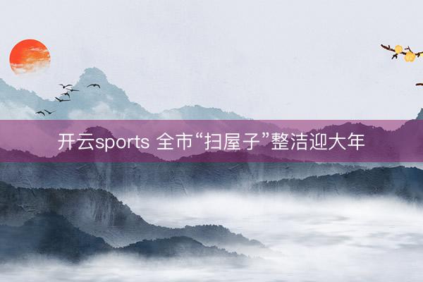 开云sports 全市“扫屋子”整洁迎大年