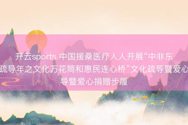 开云sports 中国援桑医疗人人开展“中非东说念主文疏导年之文化万花筒和惠民连心桥”文化疏导暨爱心捐赠步履