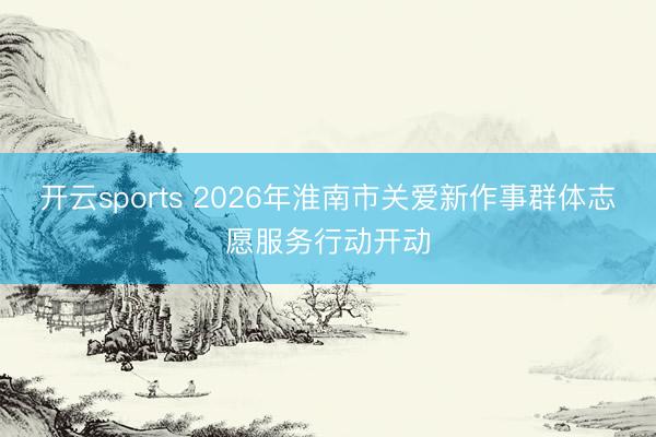 开云sports 2026年淮南市关爱新作事群体志愿服务行动开动