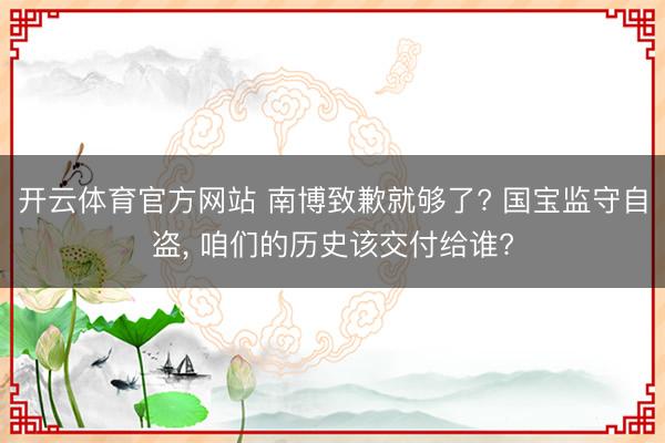 开云体育官方网站 南博致歉就够了? 国宝监守自盗， 咱们的历史该交付给谁?