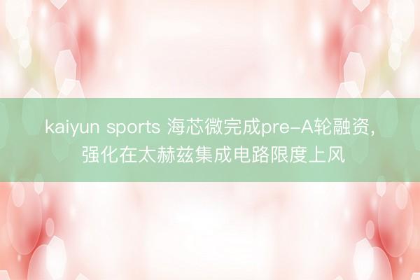 kaiyun sports 海芯微完成pre-A轮融资, 强化在太赫兹集成电路限度上风