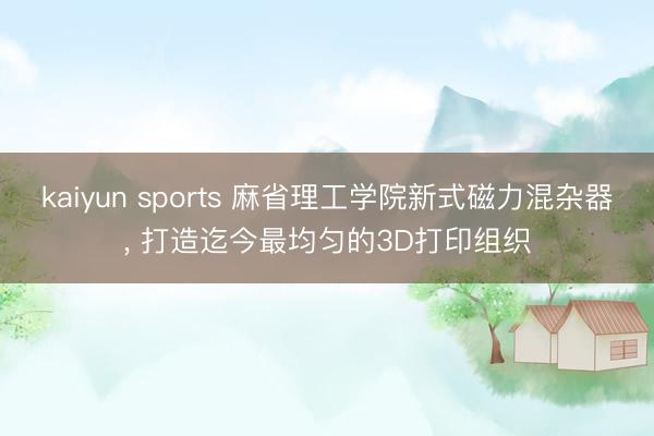 kaiyun sports 麻省理工学院新式磁力混杂器, 打造迄今最均匀的3D打印组织