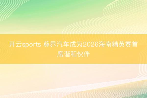 开云sports 尊界汽车成为2026海南精英赛首席谐和伙伴