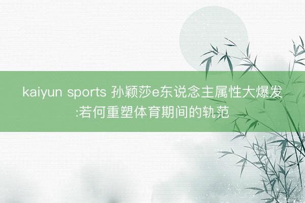 kaiyun sports 孙颖莎e东说念主属性大爆发:若何重塑体育期间的轨范