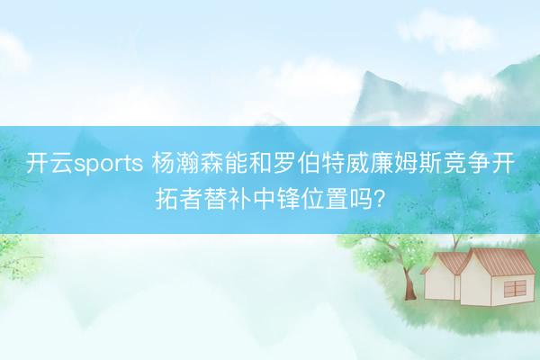 开云sports 杨瀚森能和罗伯特威廉姆斯竞争开拓者替补中锋位置吗？