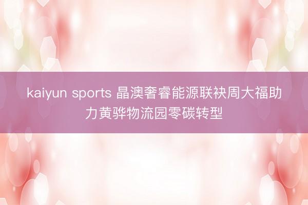 kaiyun sports 晶澳奢睿能源联袂周大福助力黄骅物流园零碳转型
