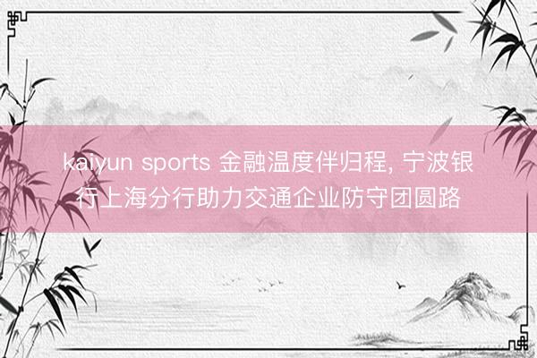kaiyun sports 金融温度伴归程, 宁波银行上海分行助力交通企业防守团圆路