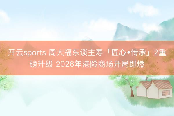 开云sports 周大福东谈主寿「匠心•传承」2重磅升级 2026年港险商场开局即燃