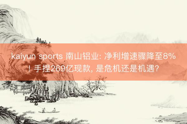 kaiyun sports 南山铝业: 净利增速骤降至8%! 手捏269亿现款， 是危机还是机遇?