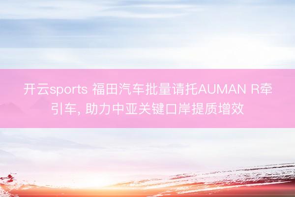 开云sports 福田汽车批量请托AUMAN R牵引车， 助力中亚关键口岸提质增效