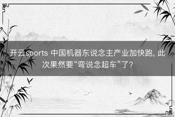开云sports 中国机器东说念主产业加快跑, 此次果然要“弯说念超车”了?