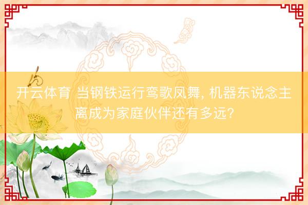 开云体育 当钢铁运行鸾歌凤舞， 机器东说念主离成为家庭伙伴还有多远?