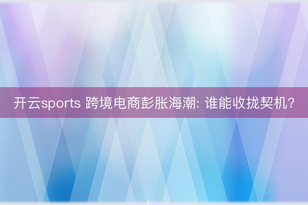 开云sports 跨境电商彭胀海潮: 谁能收拢契机?