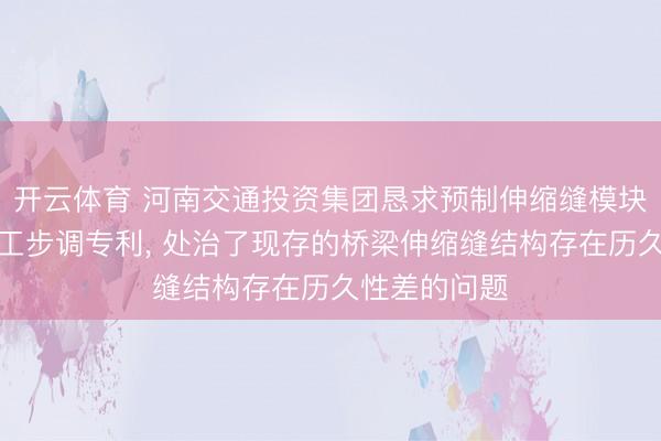 开云体育 河南交通投资集团恳求预制伸缩缝模块结构过火施工步调专利, 处治了现存的桥梁伸缩缝结构存在历久性差的问题
