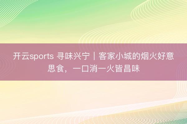 开云sports 寻味兴宁｜客家小城的烟火好意思食，一口消一火皆昌味