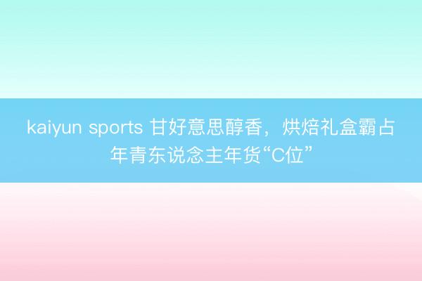kaiyun sports 甘好意思醇香,烘焙礼盒霸占年青东说念主年货“C位”