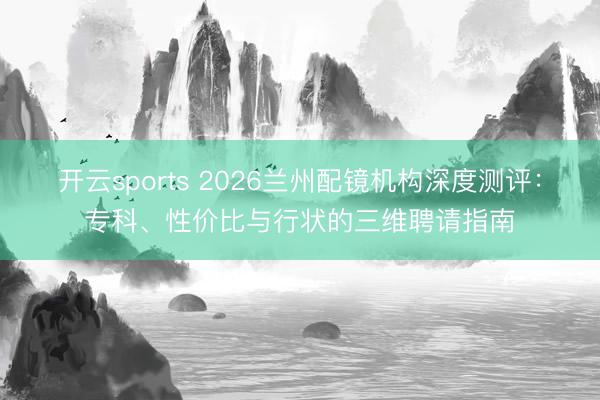 开云sports 2026兰州配镜机构深度测评：专科、性价比与行状的三维聘请指南