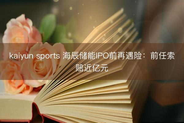 kaiyun sports 海辰储能IPO前再遇险：前任索赔近亿元