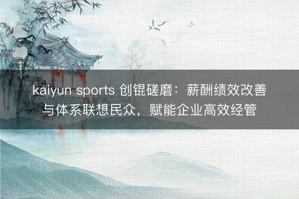 kaiyun sports 创锟磋磨：薪酬绩效改善与体系联想民众，赋能企业高效经管