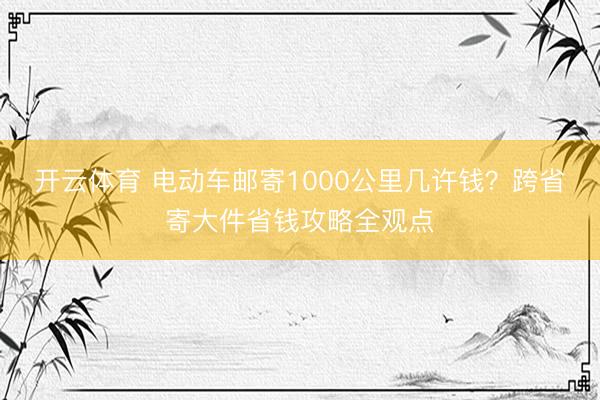 开云体育 电动车邮寄1000公里几许钱？跨省寄大件省钱攻略全观点