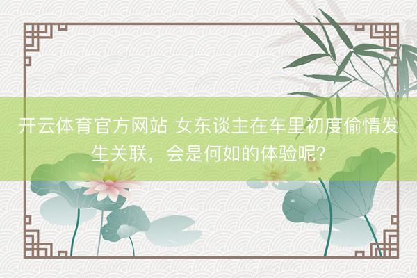 开云体育官方网站 女东谈主在车里初度偷情发生关联，会是何如的体验呢？