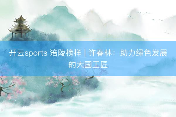 开云sports 涪陵榜样 | 许春林:助力绿色发展的大国工匠