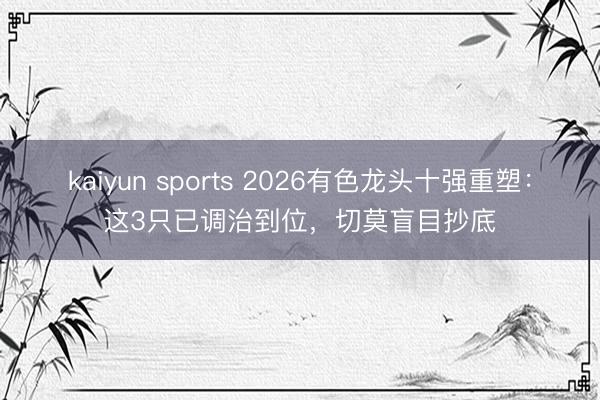 kaiyun sports 2026有色龙头十强重塑:这3只已调治到位,切莫盲目抄底