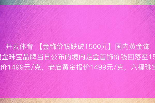 开云体育 【金饰价钱跌破1500元】国内黄金饰品价钱对比泄露，多家黄金珠宝品牌当日公布的境内足金首饰价钱回落至1500元下方，周大福报价1499元/克，老庙黄金报价1499元/克，<a href=