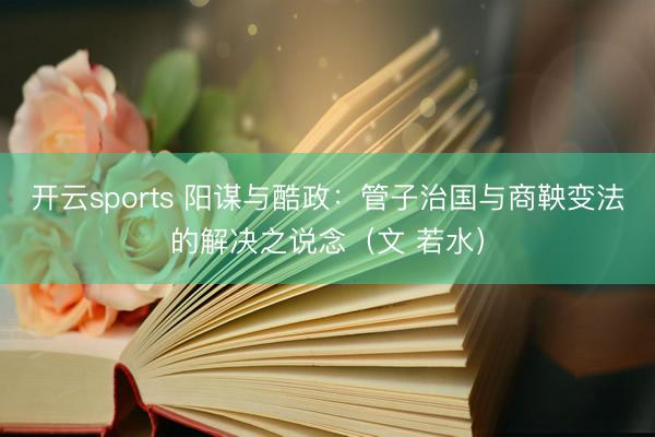 开云sports 阳谋与酷政:管子治国与商鞅变法的解决之说念(文 若水)