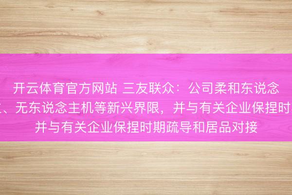 开云体育官方网站 三友联众：公司柔和东说念主形机器东说念主、无东说念主机等新兴界限，并与有关企业保捏时期疏导和居品对接