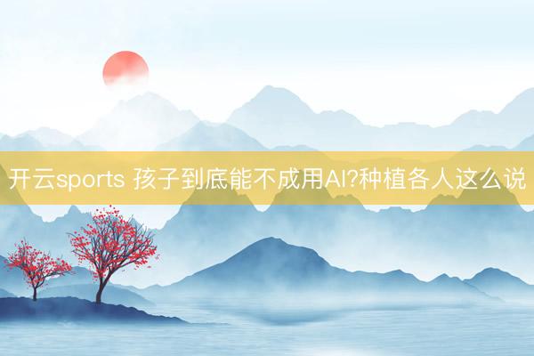 开云sports 孩子到底能不成用AI?种植各人这么说