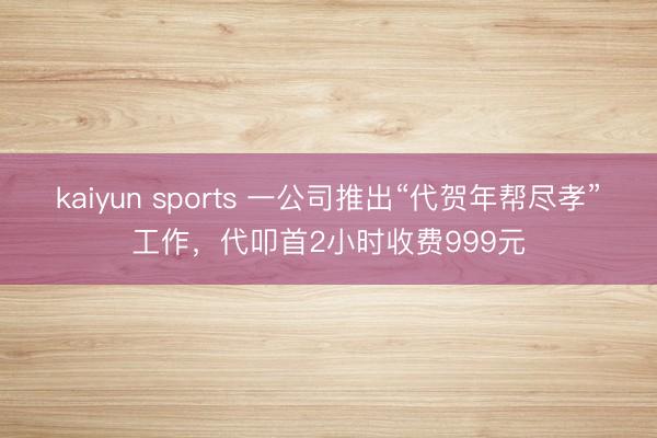 kaiyun sports 一公司推出“代贺年帮尽孝”工作，代叩首2小时收费999元