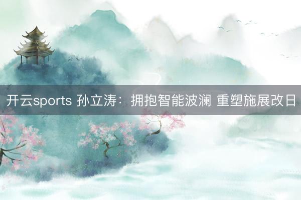 开云sports 孙立涛：拥抱智能波澜 重塑施展改日