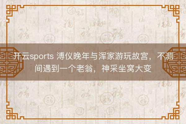 开云sports 溥仪晚年与浑家游玩故宫,不测间遇到一个老翁,神采坐窝大变