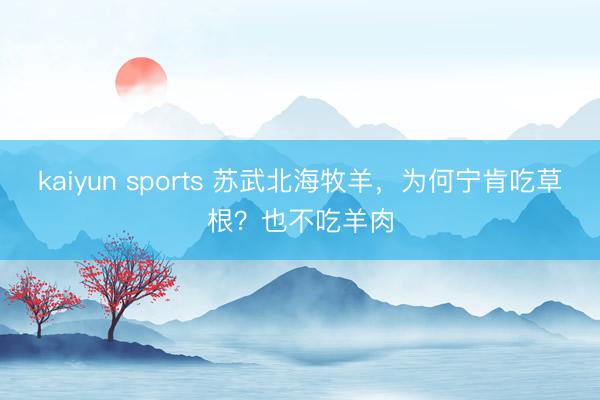 kaiyun sports 苏武北海牧羊，为何宁肯吃草根？也不吃羊肉