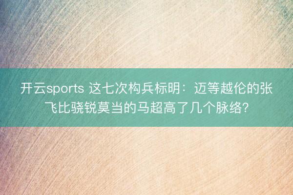 开云sports 这七次构兵标明：迈等越伦的张飞比骁锐莫当的马超高了几个脉络？