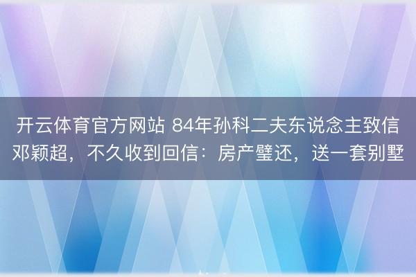 开云体育官方网站 84年孙科二夫东说念主致信邓颖超，不久收到回信：房产璧还，送一套别墅