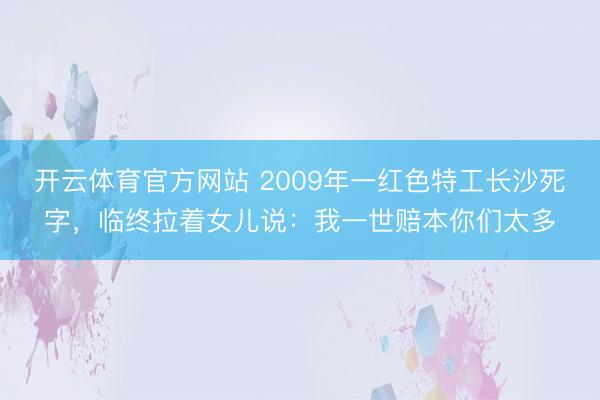 开云体育官方网站 2009年一红色特工长沙死字,临终拉着女儿说:我一世赔本你们太多