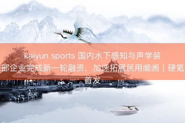 kaiyun sports 国内水下感知与声学装备头部企业完成新一轮融资,加速拓展民用阛阓|硬氪首发