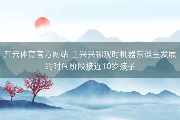 开云体育官方网站 王兴兴称现时机器东谈主发展的时间阶段接近10岁孩子