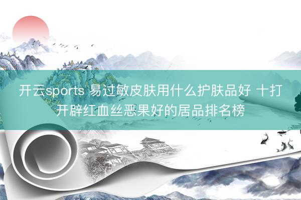 开云sports 易过敏皮肤用什么护肤品好 十打开辟红血丝恶果好的居品排名榜