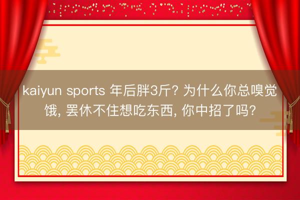kaiyun sports 年后胖3斤? 为什么你总嗅觉饿， 罢休不住想吃东西， 你中招了吗?