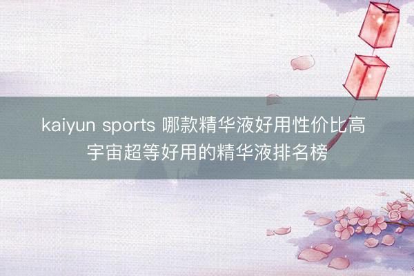 kaiyun sports 哪款精华液好用性价比高 宇宙超等好用的精华液排名榜